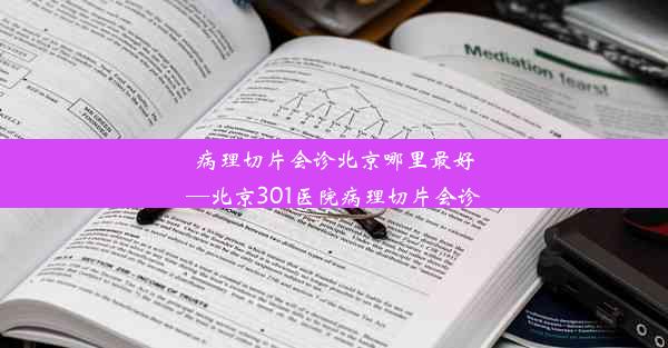 病理切片会诊北京哪里最好—北京301医院病理切片会诊