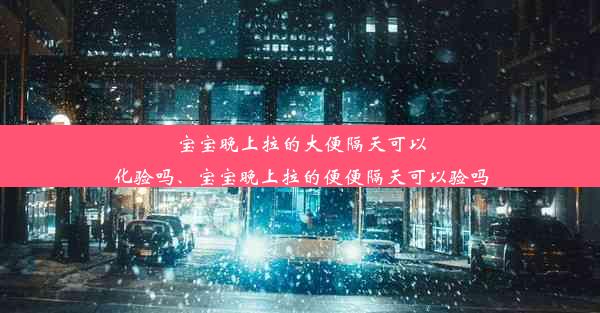 宝宝晚上拉的大便隔天可以化验吗、宝宝晚上拉的便便隔天可以验吗