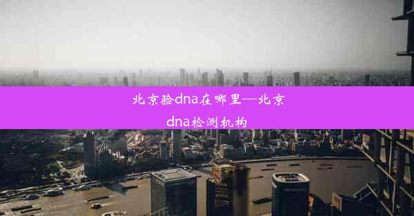 北京验dna在哪里—北京dna检测机构