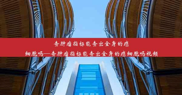 查肿瘤指标能查出全身的癌细胞吗—查肿瘤指标能查出全身的癌细胞吗视频