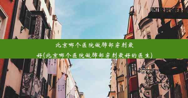 北京哪个医院做肺部穿刺最好(北京哪个医院做肺部穿刺最好的医生)