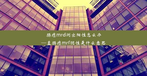 肠癌mrd测出阳性怎么办—直肠癌mrf阴性是什么意思