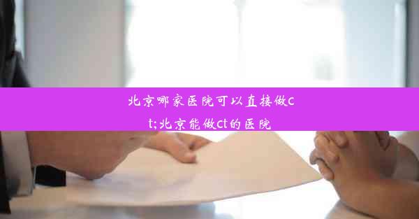 北京哪家医院可以直接做ct;北京能做ct的医院