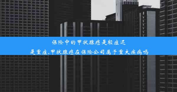 保险中的甲状腺癌是轻症还是重症,甲状腺癌在保险公司属于重大疾病吗