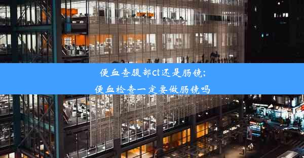 便血查腹部ct还是肠镜;便血检查一定要做肠镜吗