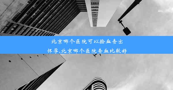 北京哪个医院可以验血查出怀孕,北京哪个医院查血比较好