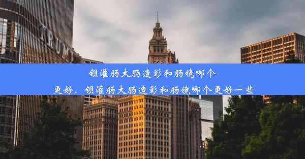 钡灌肠大肠造影和肠镜哪个更好、钡灌肠大肠造影和肠镜哪个更好一些