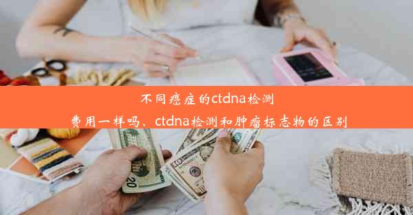 不同癌症的ctdna检测费用一样吗、ctdna检测和肿瘤标志物的区别