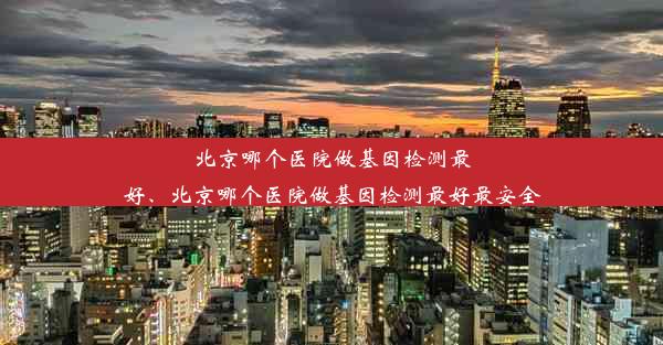 北京哪个医院做基因检测最好、北京哪个医院做基因检测最好最安全