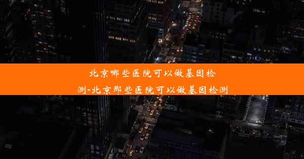 北京哪些医院可以做基因检测-北京那些医院可以做基因检测