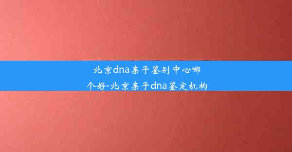 北京dna亲子鉴别中心哪个好-北京亲子dna鉴定机构