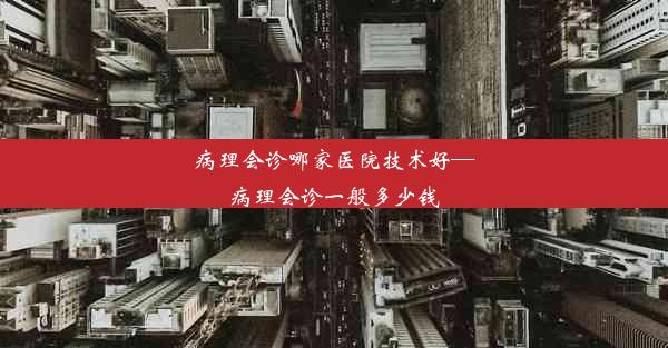 病理会诊哪家医院技术好—病理会诊一般多少钱