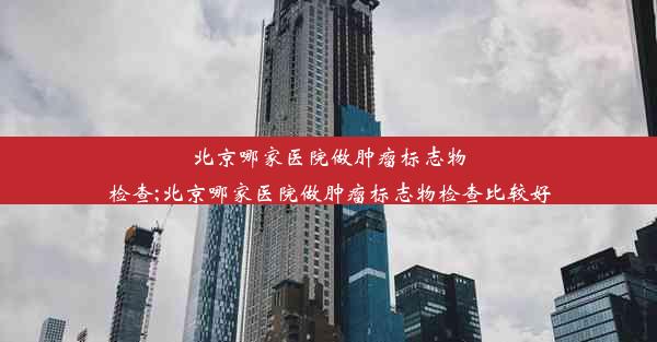 北京哪家医院做肿瘤标志物检查;北京哪家医院做肿瘤标志物检查比较好