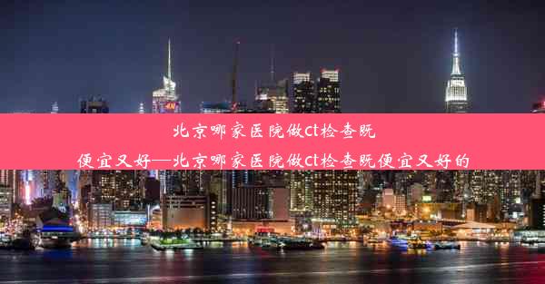 北京哪家医院做ct检查既便宜又好—北京哪家医院做ct检查既便宜又好的