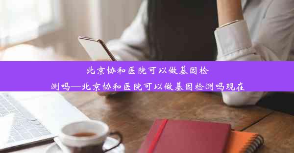 北京协和医院可以做基因检测吗—北京协和医院可以做基因检测吗现在