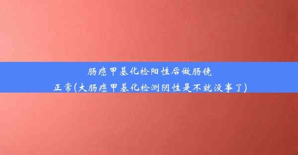 肠癌甲基化检阳性后做肠镜正常(大肠癌甲基化检测阴性是不就没事了)