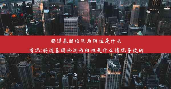 肠道基因检测为阳性是什么情况;肠道基因检测为阳性是什么情况导致的