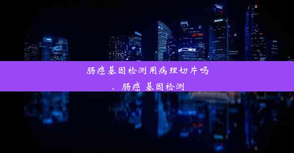 肠癌基因检测用病理切片吗、肠癌 基因检测