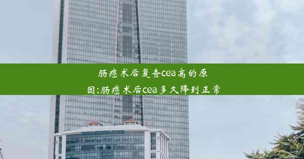 肠癌术后复查cea高的原因;肠癌术后cea多久降到正常