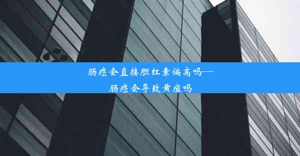 肠癌会直接胆红素偏高吗—肠癌会导致黄疸吗