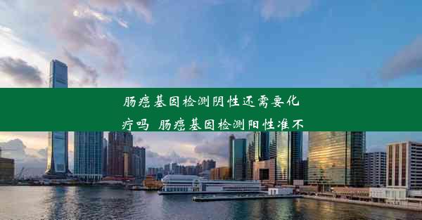 肠癌基因检测阴性还需要化疗吗_肠癌基因检测阳性准不