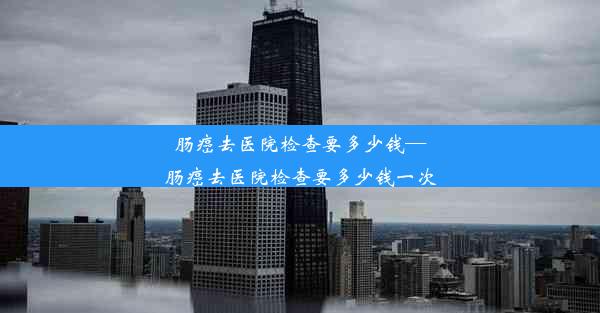 肠癌去医院检查要多少钱—肠癌去医院检查要多少钱一次