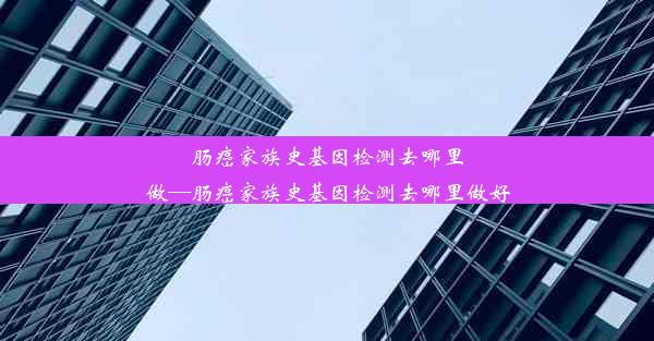 肠癌家族史基因检测去哪里做—肠癌家族史基因检测去哪里做好