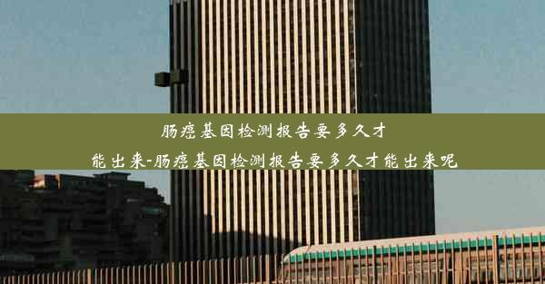 肠癌基因检测报告要多久才能出来-肠癌基因检测报告要多久才能出来呢