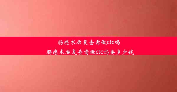 肠癌术后复查需做ctc吗_肠癌术后复查需做ctc吗要多少钱