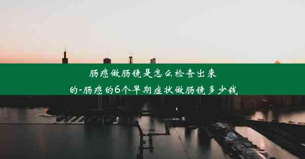 肠癌做肠镜是怎么检查出来的-肠癌的6个早期症状做肠镜多少钱