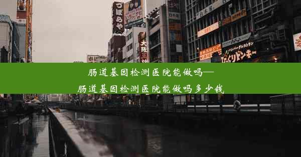 肠道基因检测医院能做吗—肠道基因检测医院能做吗多少钱