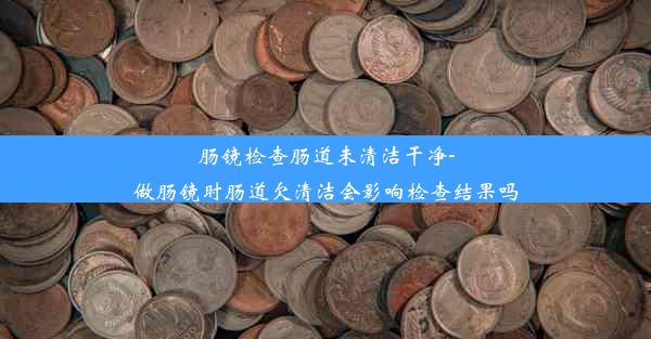 肠镜检查肠道未清洁干净-做肠镜时肠道欠清洁会影响检查结果吗