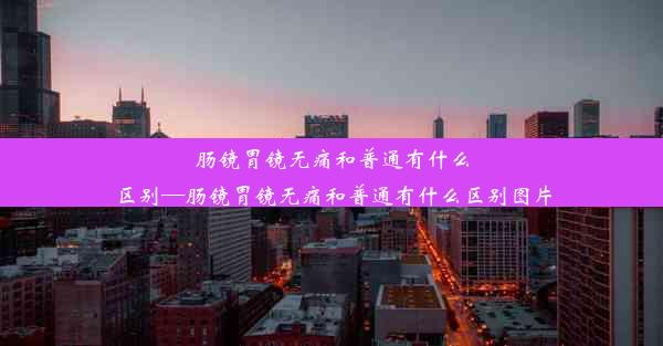 肠镜胃镜无痛和普通有什么区别—肠镜胃镜无痛和普通有什么区别图片