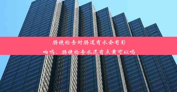 肠镜检查时肠道有水会有影响吗、肠镜检查水还有点黄可以吗