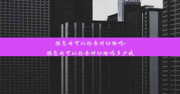 肠息肉可以检查时切除吗-肠息肉可以检查时切除吗多少钱