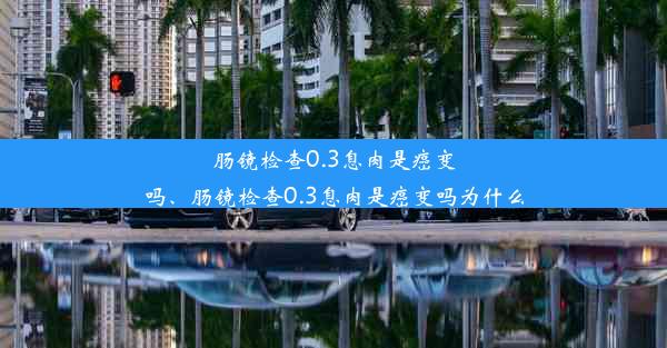 肠镜检查0.3息肉是癌变吗、肠镜检查0.3息肉是癌变吗为什么