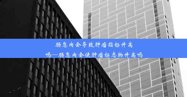 肠息肉会导致肿瘤指标升高吗—肠息肉会使肿瘤标志物升高吗