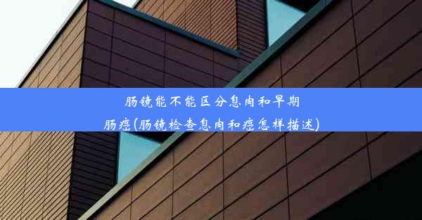 肠镜能不能区分息肉和早期肠癌(肠镜检查息肉和癌怎样描述)