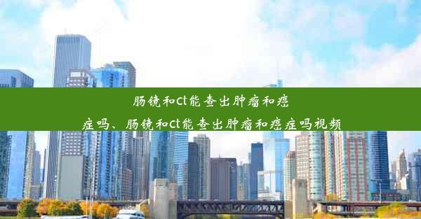 肠镜和ct能查出肿瘤和癌症吗、肠镜和ct能查出肿瘤和癌症吗视频