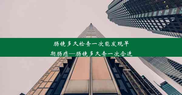 肠镜多久检查一次能发现早期肠癌—肠镜多久查一次合适