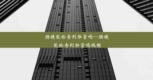 肠镜能检查到肛管吗—肠镜能检查到肛管吗视频