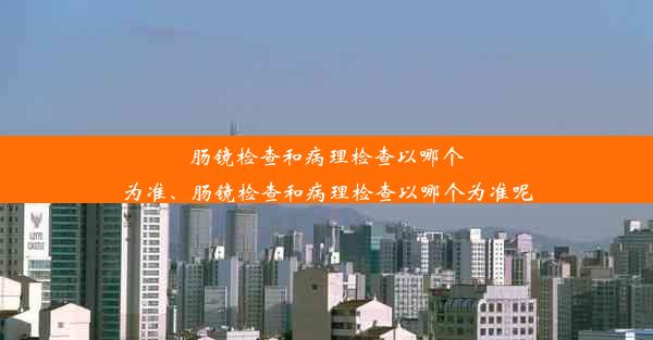 肠镜检查和病理检查以哪个为准、肠镜检查和病理检查以哪个为准呢