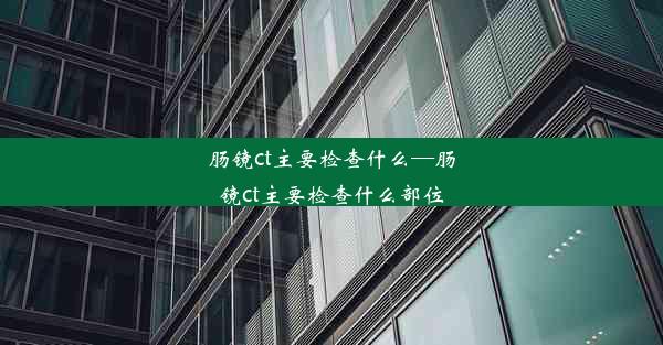 肠镜ct主要检查什么—肠镜ct主要检查什么部位