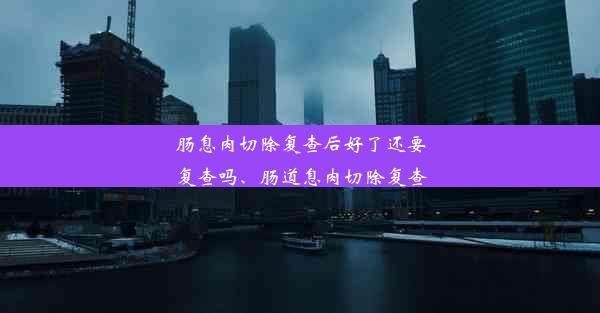 肠息肉切除复查后好了还要复查吗、肠道息肉切除复查