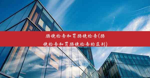 肠镜检查和胃肠镜检查(肠镜检查和胃肠镜检查的区别)