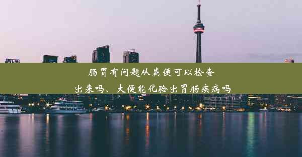 肠胃有问题从粪便可以检查出来吗、大便能化验出胃肠疾病吗