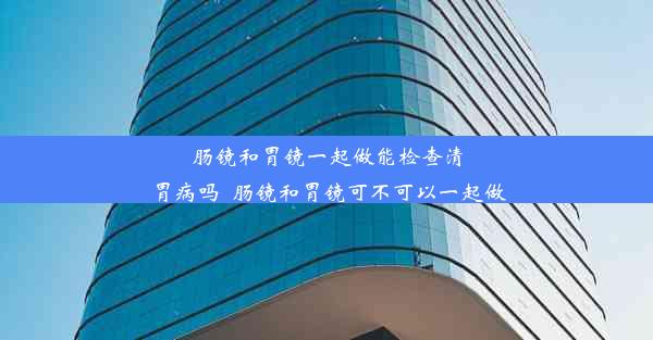 肠镜和胃镜一起做能检查清胃病吗_肠镜和胃镜可不可以一起做