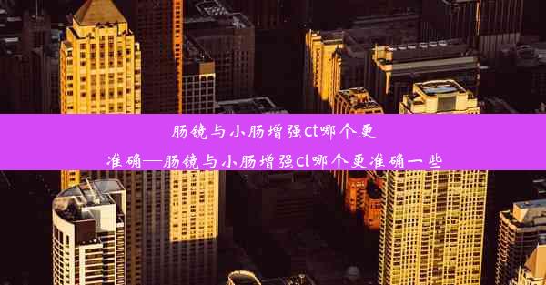 肠镜与小肠增强ct哪个更准确—肠镜与小肠增强ct哪个更准确一些