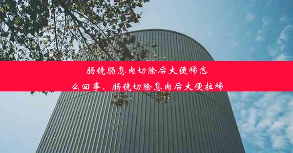 肠镜肠息肉切除后大便稀怎么回事、肠镜切除息肉后大便拉稀