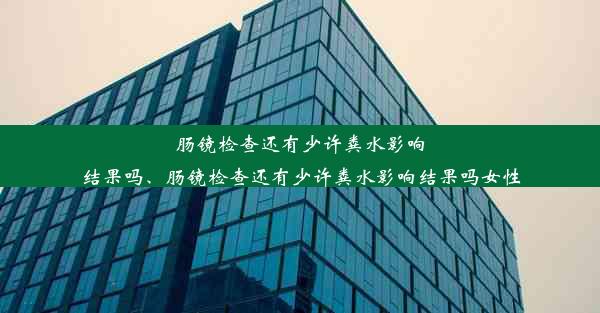 肠镜检查还有少许粪水影响结果吗、肠镜检查还有少许粪水影响结果吗女性